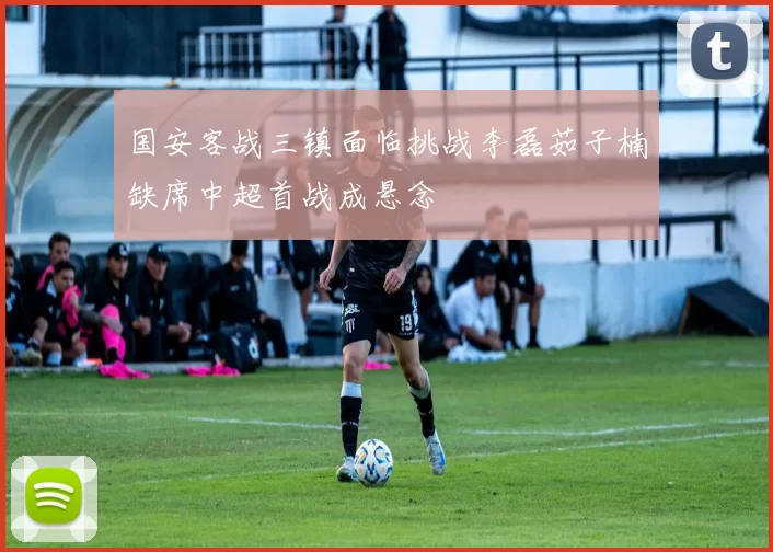 国安客战三镇面临挑战李磊茹子楠缺席中超首战成悬念