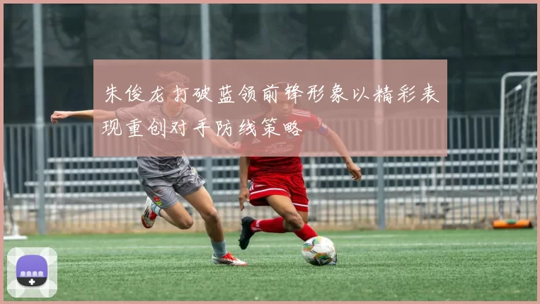 朱俊龙打破蓝领前锋形象以精彩表现重创对手防线策略