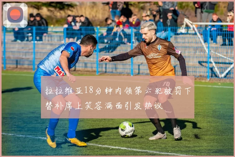 拉拉维亚18分钟内领第六犯被罚下替补席上笑容满面引发热议