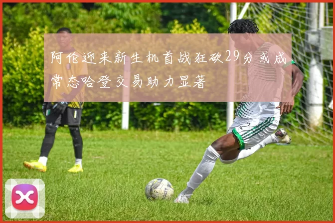 阿伦迎来新生机首战狂砍29分或成常态哈登交易助力显著