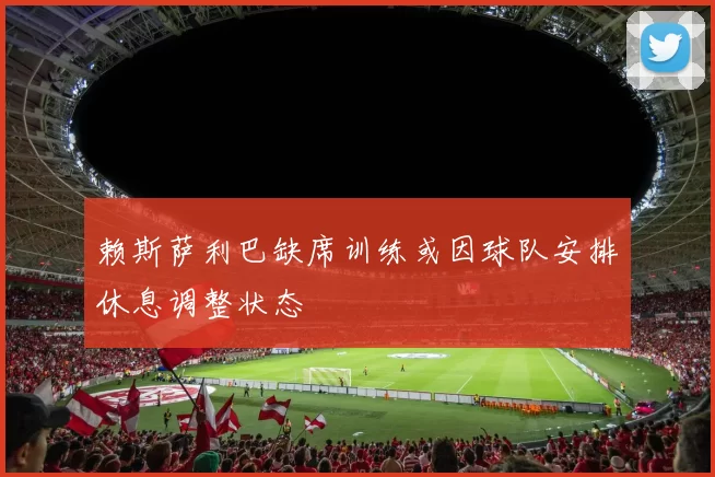 赖斯萨利巴缺席训练或因球队安排休息调整状态