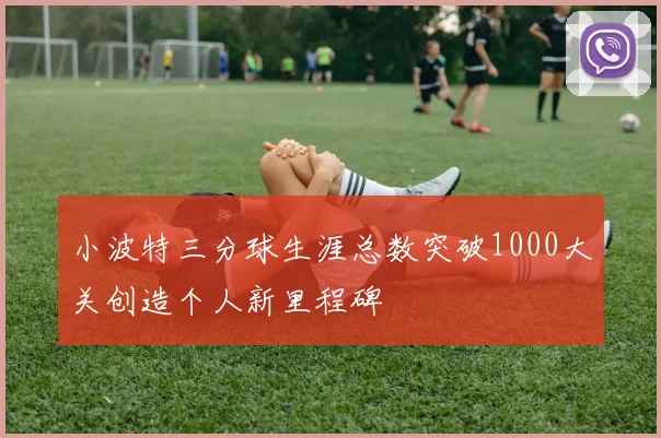 小波特三分球生涯总数突破1000大关创造个人新里程碑