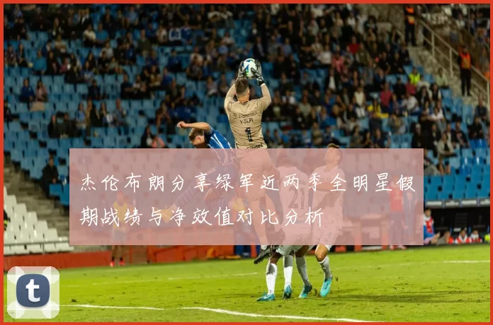 杰伦布朗分享绿军近两季全明星假期战绩与净效值对比分析