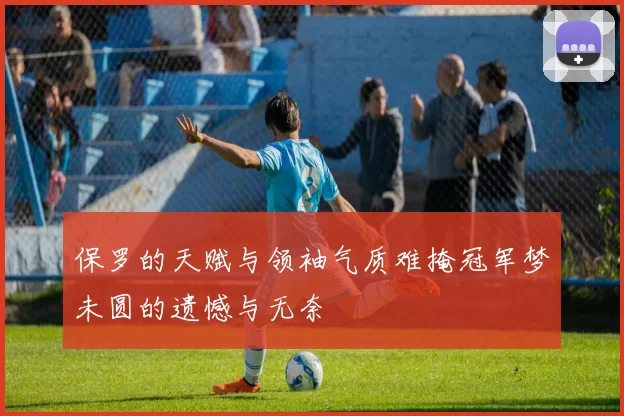 保罗的天赋与领袖气质难掩冠军梦未圆的遗憾与无奈