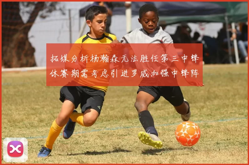 拓媒分析杨瀚森无法胜任第三中锋休赛期需考虑引进罗威加强中锋阵容