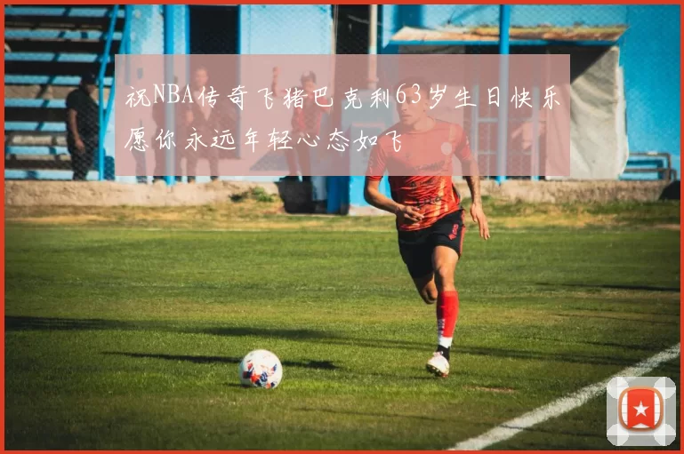 祝NBA传奇飞猪巴克利63岁生日快乐愿你永远年轻心态如飞