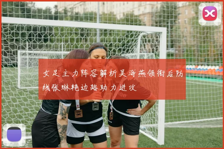 女足主力阵容解析吴海燕领衔后防线张琳艳边路助力进攻