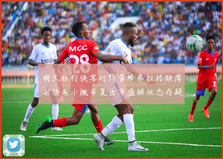 明天独行侠客对阵黄蜂弗拉格缺席七场或小概率复出华盛顿状态存疑