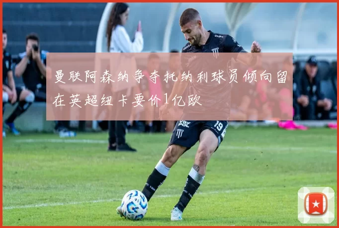 曼联阿森纳争夺托纳利球员倾向留在英超纽卡要价1亿欧