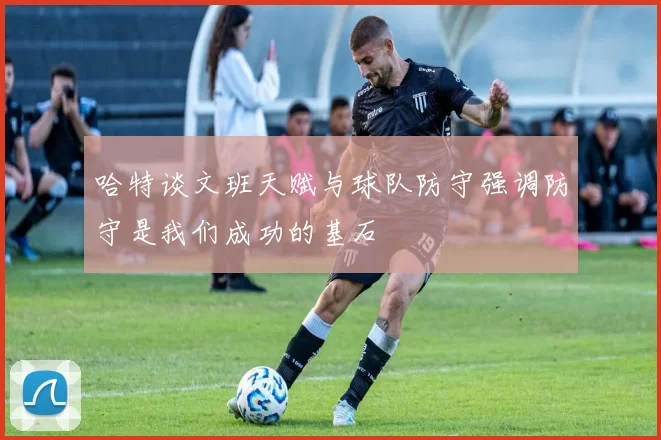 哈特谈文班天赋与球队防守强调防守是我们成功的基石