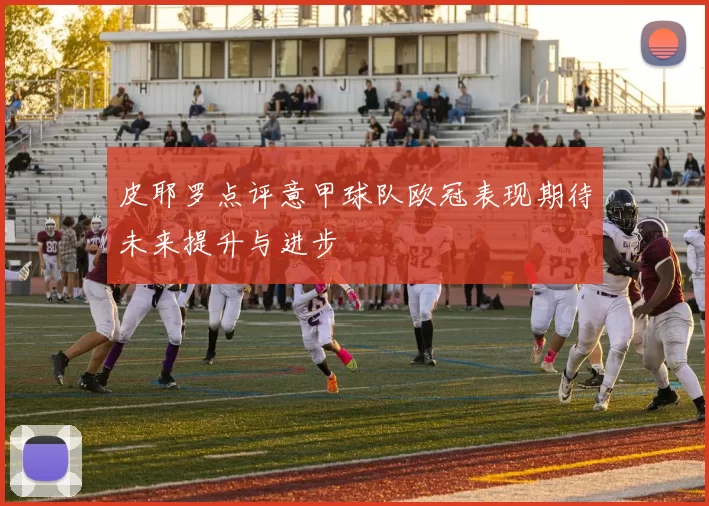 皮耶罗点评意甲球队欧冠表现期待未来提升与进步
