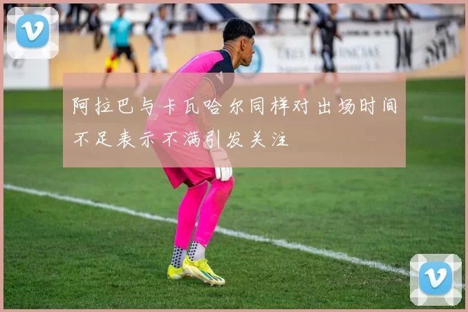 阿拉巴与卡瓦哈尔同样对出场时间不足表示不满引发关注