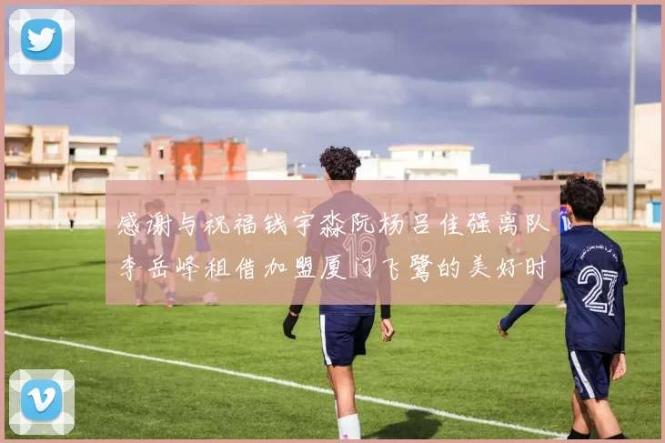 感谢与祝福钱宇淼阮杨吕佳强离队李岳峰租借加盟厦门飞鹭的美好时刻
